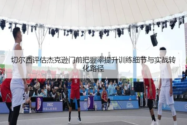 切尔西评估杰克逊门前把握率提升训练细节与实战转化路径 | kaiyun