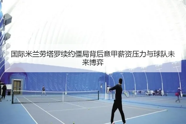 国际米兰劳塔罗续约僵局背后意甲薪资压力与球队未来博弈