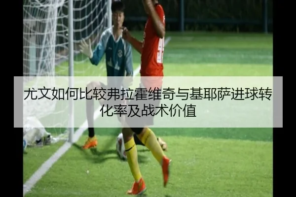 尤文如何比较弗拉霍维奇与基耶萨进球转化率及战术价值