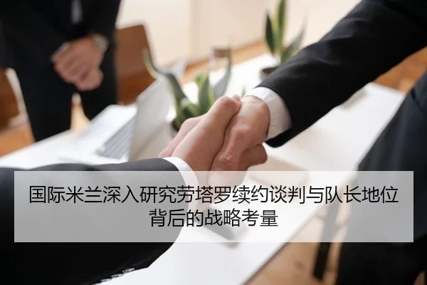 国际米兰深入研究劳塔罗续约谈判与队长地位背后的战略考量 | kaiyun